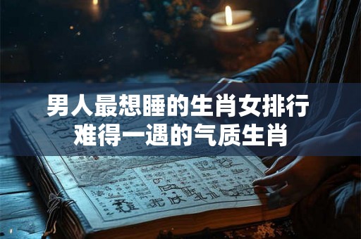 男人最想睡的生肖女排行 难得一遇的气质生肖