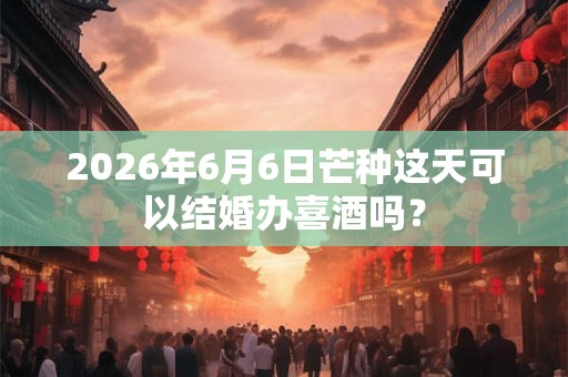 2026年6月6日芒种这天可以结婚办喜酒吗? 2026年6月6日芒种这天可以结婚办喜酒吗?