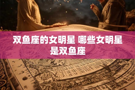 双鱼座的女明星 哪些女明星是双鱼座