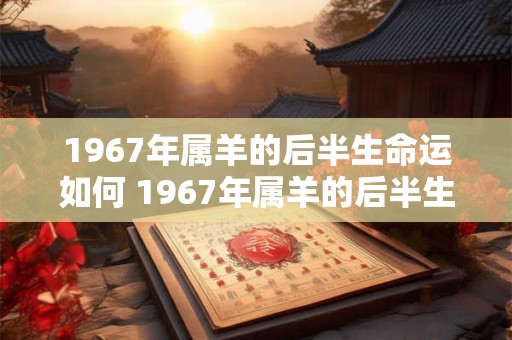 1967年属羊的后半生命运如何 1967年属羊的后半生运势如何 1967年属羊的后半生命运如何 1967年属羊的后半生运势如何