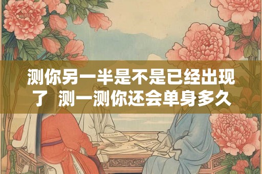 测你另一半是不是已经出现了  测一测你还会单身多久