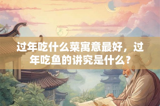 过年吃什么菜寓意最好,过年吃鱼的讲究是什么? 过年吃什么菜寓意最好,过年吃鱼的讲究是什么?