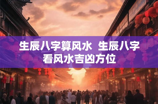 生辰八字算风水 生辰八字看风水吉凶方位 生辰八字算风水 生辰八字看风水吉凶方位