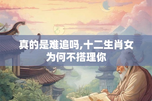 真的是难追吗,十二生肖女为何不搭理你