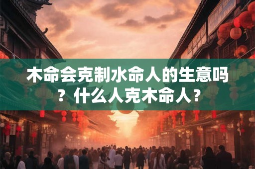 木命会克制水命人的生意吗？什么人克木命人？