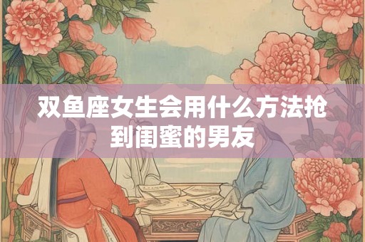 双鱼座女生会用什么方法抢到闺蜜的男友