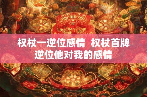 权杖一逆位感情 权杖首牌逆位他对我的感情 权杖一逆位感情 权杖首牌逆位他对我的感情