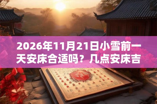 2026年11月21日小雪前一天安床合适吗？几点安床吉利？