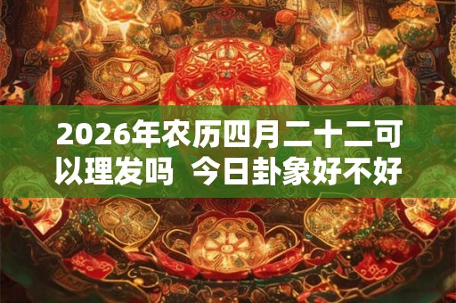 2026年农历四月二十二可以理发吗  今日卦象好不好