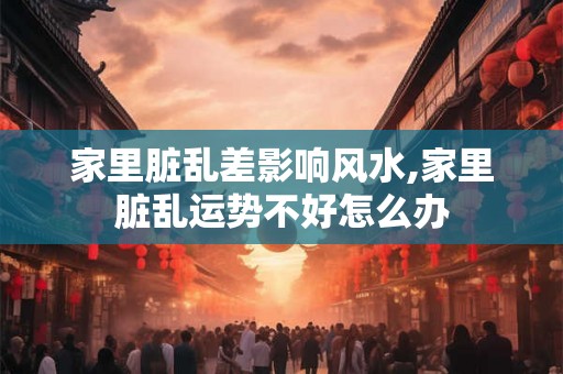 家里脏乱差影响风水,家里脏乱运势不好怎么办