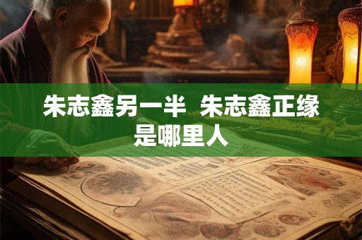 朱志鑫另一半  朱志鑫正缘是哪里人