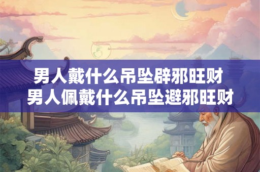 男人戴什么吊坠辟邪旺财 男人佩戴什么吊坠避邪旺财