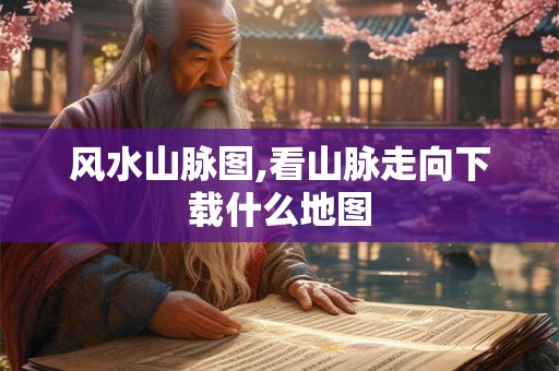 风水山脉图,看山脉走向下载什么地图