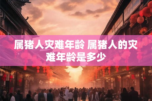 属猪人灾难年龄 属猪人的灾难年龄是多少