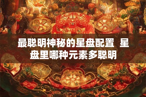 最聪明神秘的星盘配置 星盘里哪种元素多聪明 最聪明神秘的星盘配置 星盘里哪种元素多聪明