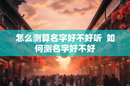 怎么测算名字好不好听 如何测名字好不好 怎么测算名字好不好听 如何测名字好不好