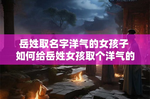 岳姓取名字洋气的女孩子 如何给岳姓女孩取个洋气的名字 岳姓取名字洋气的女孩子 如何给岳姓女孩取个洋气的名字