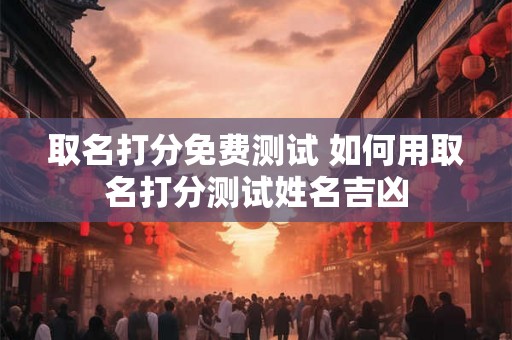 取名打分免费测试 如何用取名打分测试姓名吉凶