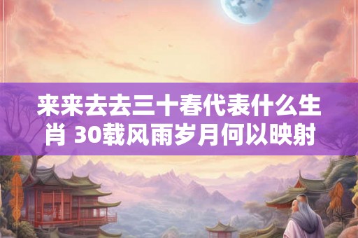来来去去三十春代表什么生肖 30载风雨岁月何以映射三十生肖 来来去去三十春代表什么生肖 30载风雨岁月何以映射三十生肖