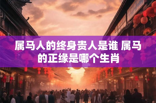 属马人的终身贵人是谁 属马的正缘是哪个生肖
