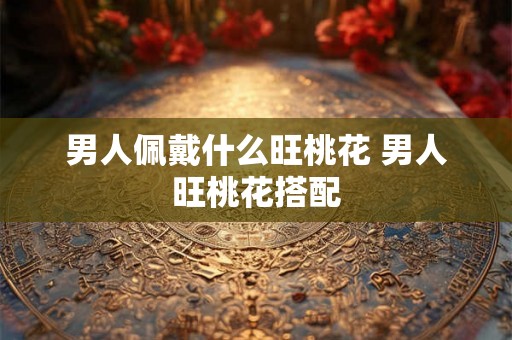 男人佩戴什么旺桃花 男人旺桃花搭配