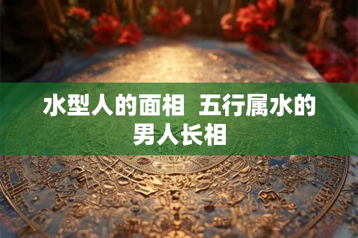 水型人的面相  五行属水的男人长相