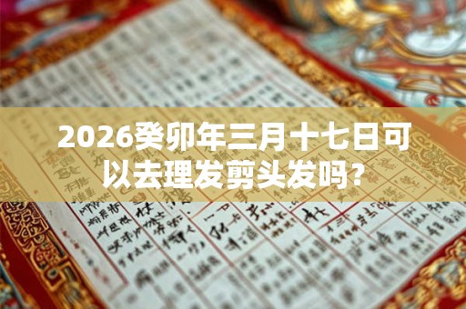 2026癸卯年三月十七日可以去理发剪头发吗? 2026癸卯年三月十七日可以去理发剪头发吗?
