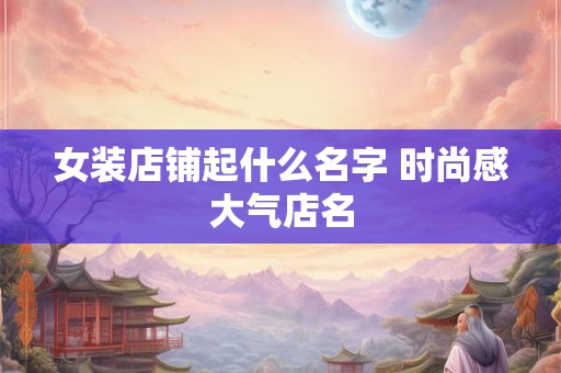 女装店铺起什么名字 时尚感大气店名 女装店铺起什么名字 时尚感大气店名