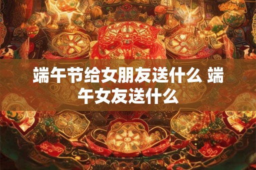 端午节给女朋友送什么 端午女友送什么 端午节给女朋友送什么 端午女友送什么