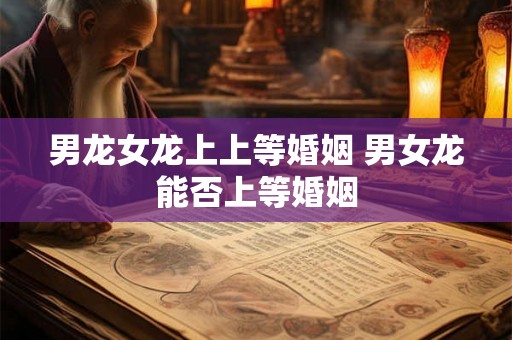 男龙女龙上上等婚姻 男女龙能否上等婚姻