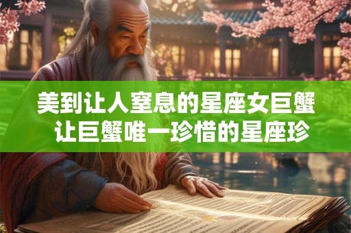 美到让人窒息的星座女巨蟹 让巨蟹唯一珍惜的星座珍惜有何用 美到让人窒息的星座女巨蟹 让巨蟹唯一珍惜的星座珍惜有何用