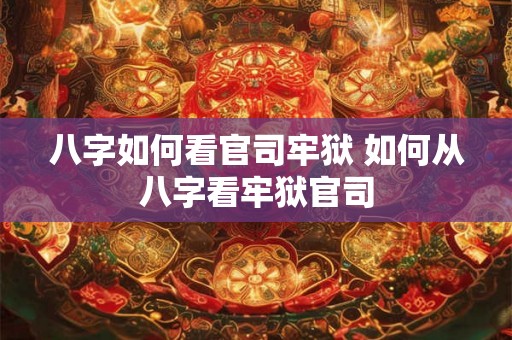 八字如何看官司牢狱 如何从八字看牢狱官司