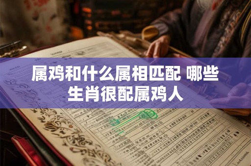 属鸡和什么属相匹配 哪些生肖很配属鸡人