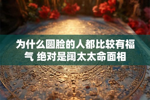 为什么圆脸的人都比较有福气 绝对是阔太太命面相 为什么圆脸的人都比较有福气 绝对是阔太太命面相