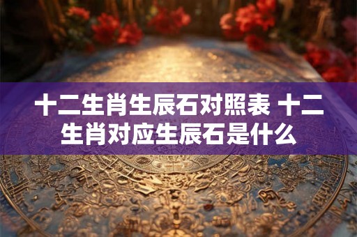 十二生肖生辰石对照表 十二生肖对应生辰石是什么 十二生肖生辰石对照表 十二生肖对应生辰石是什么