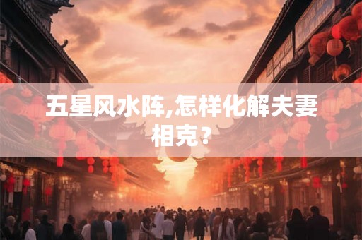 五星风水阵,怎样化解夫妻相克？