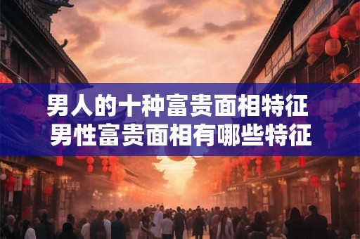 男人的十种富贵面相特征 男性富贵面相有哪些特征
