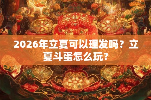2026年立夏可以理发吗？立夏斗蛋怎么玩？