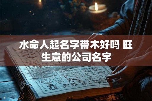 水命人起名字带木好吗 旺生意的公司名字 水命人起名字带木好吗 旺生意的公司名字