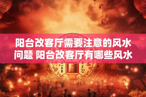 阳台改客厅需要注意的风水问题 阳台改客厅有哪些风水注意 阳台改客厅需要注意的风水问题 阳台改客厅有哪些风水注意