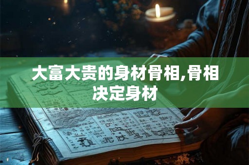 大富大贵的身材骨相,骨相决定身材 大富大贵的身材骨相,骨相决定身材