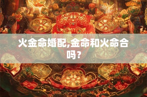 火金命婚配,金命和火命合吗? 火金命婚配,金命和火命合吗?