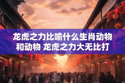 龙虎之力比喻什么生肖动物和动物 龙虎之力大无比打一动物 龙虎之力比喻什么生肖动物和动物 龙虎之力大无比打一动物