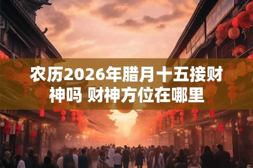 农历2026年腊月十五接财神吗 财神方位在哪里