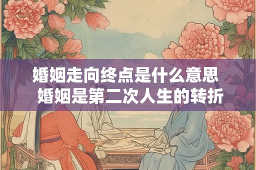 婚姻走向终点是什么意思  婚姻是第二次人生的转折点