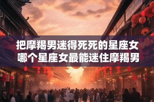 把摩羯男迷得死死的星座女 哪个星座女最能迷住摩羯男
