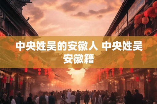 中央姓吴的安徽人 中央姓吴安徽籍 中央姓吴的安徽人 中央姓吴安徽籍