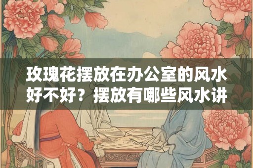 玫瑰花摆放在办公室的风水好不好？摆放有哪些风水讲究？