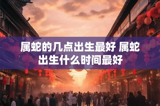属蛇的几点出生最好 属蛇出生什么时间最好