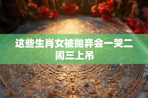 这些生肖女被抛弃会一哭二闹三上吊